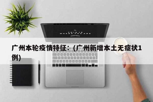 广州本轮疫情特征：(广州新增本土无症状1例)