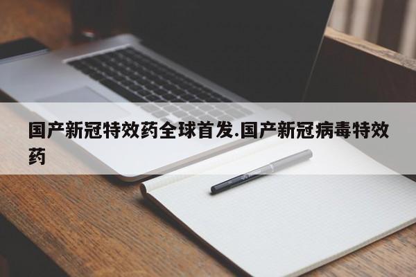 国产新冠特效药全球首发.国产新冠病毒特效药