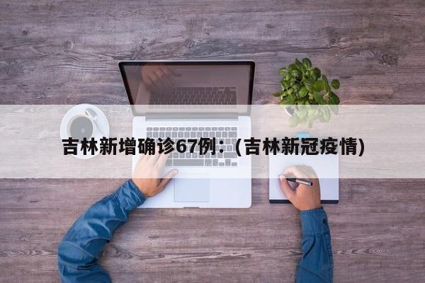 吉林新增确诊67例：(吉林新冠疫情)